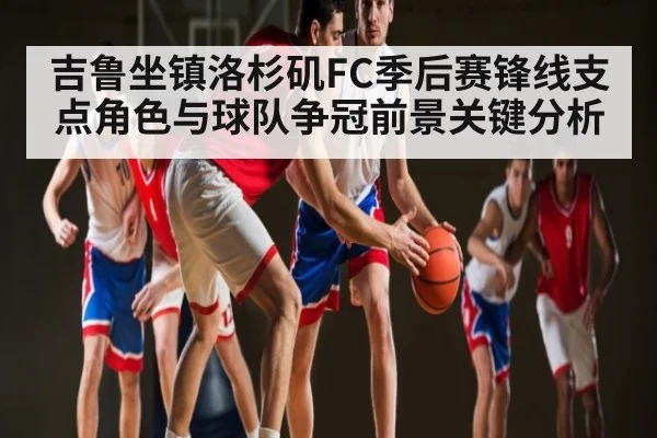 吉鲁坐镇洛杉矶FC季后赛锋线支点角色与球队争冠前景关键分析