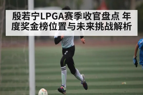 殷若宁LPGA赛季收官盘点 年度奖金榜位置与未来挑战解析
