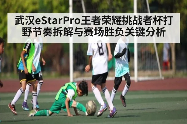 武汉eStarPro王者荣耀挑战者杯打野节奏拆解与赛场胜负关键分析